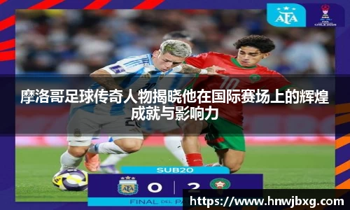 摩洛哥足球传奇人物揭晓他在国际赛场上的辉煌成就与影响力